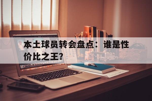 开云体育在线下载-本土球员转会盘点：谁是性价比之王？的简单介绍